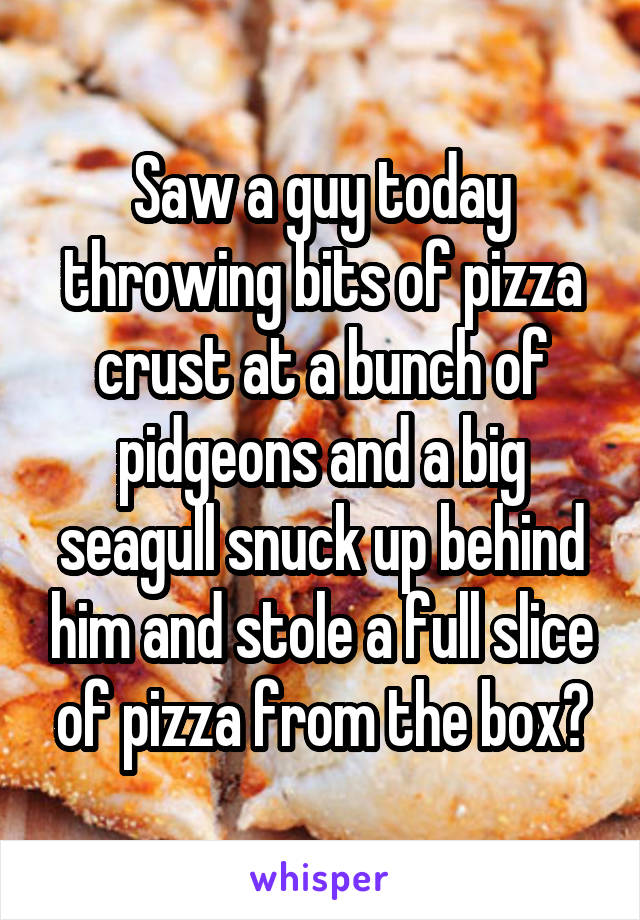 Saw a guy today throwing bits of pizza crust at a bunch of pidgeons and a big seagull snuck up behind him and stole a full slice of pizza from the box😂