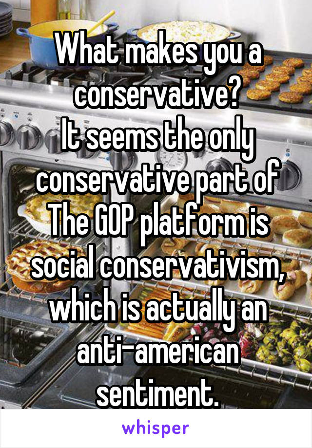 What makes you a conservative?
It seems the only conservative part of The GOP platform is social conservativism, which is actually an anti-american sentiment.
