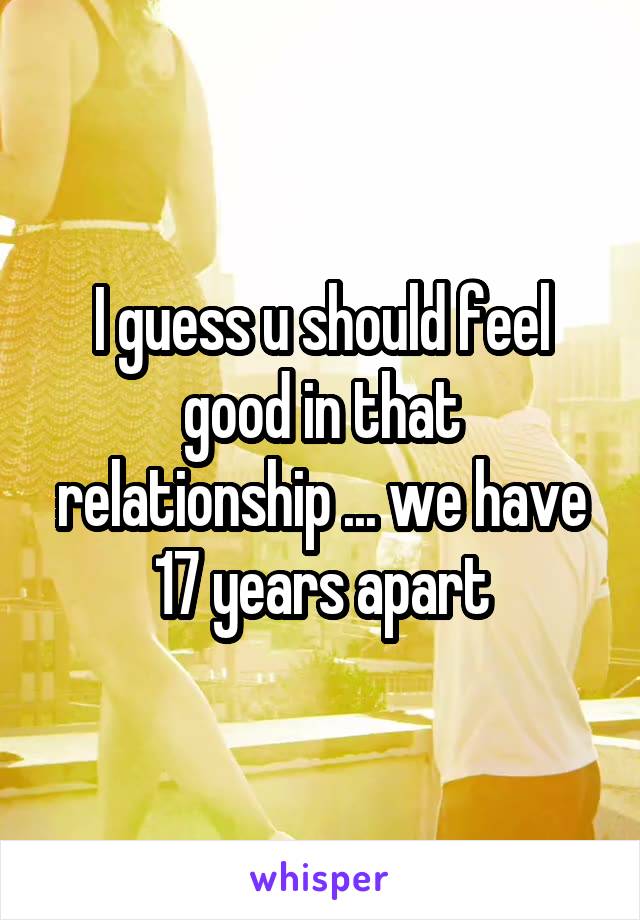 I guess u should feel good in that relationship ... we have 17 years apart