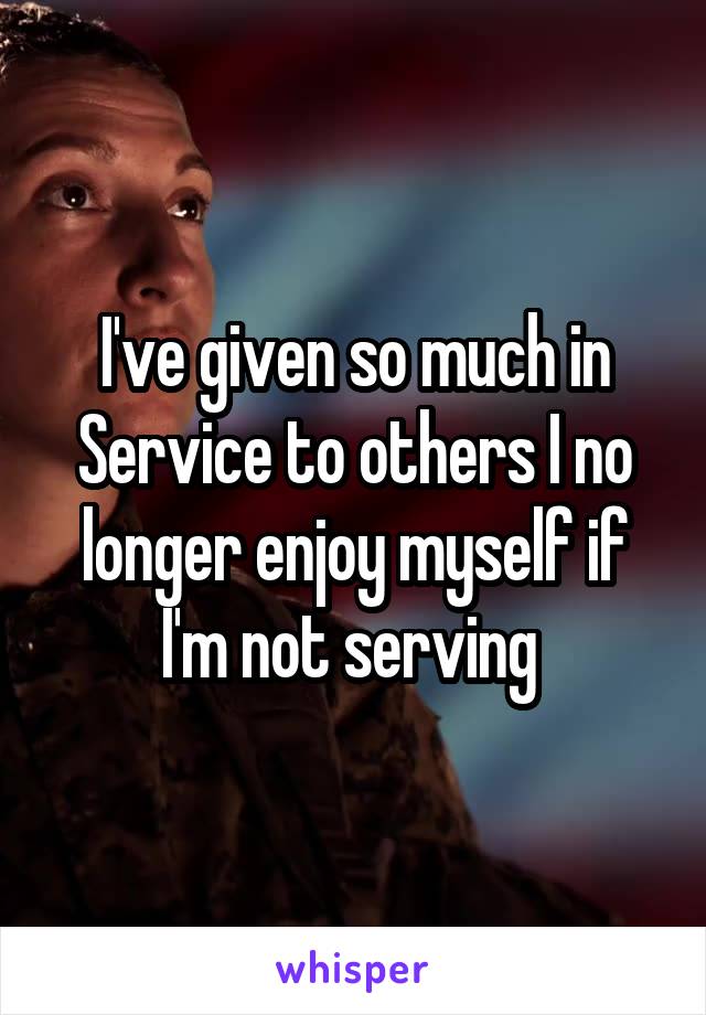 I've given so much in Service to others I no longer enjoy myself if I'm not serving 