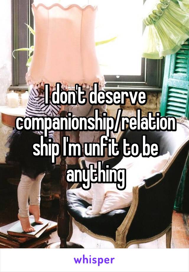 I don't deserve companionship/relationship I'm unfit to be anything
