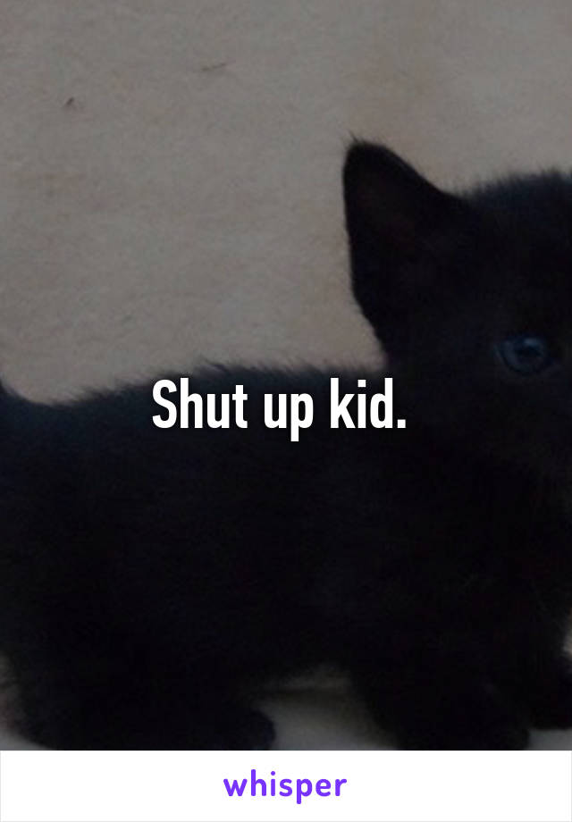 Shut up kid. 