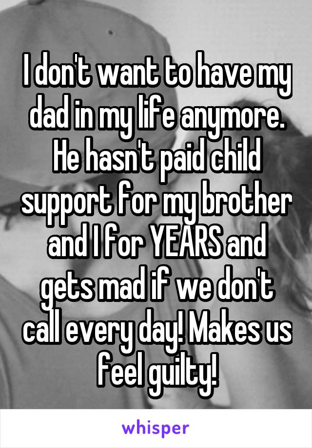 I don't want to have my dad in my life anymore. He hasn't paid child support for my brother and I for YEARS and gets mad if we don't call every day! Makes us feel guilty!