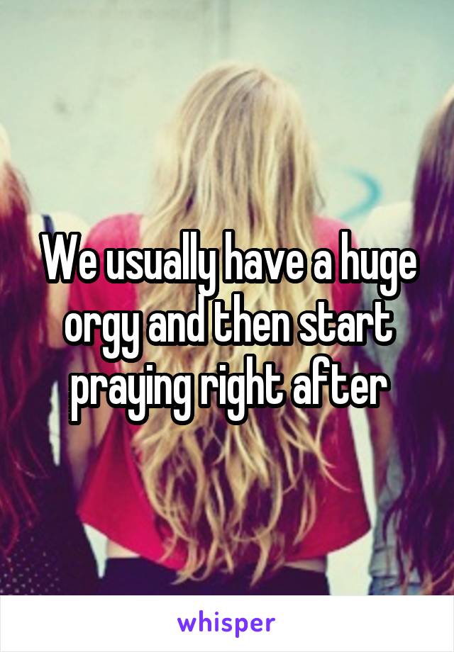 We usually have a huge orgy and then start praying right after