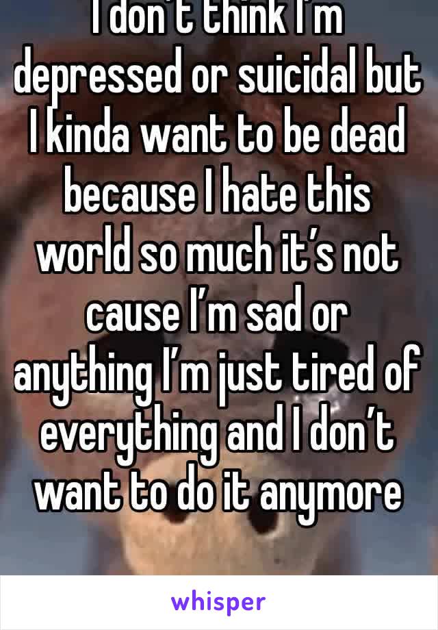 I don’t think I’m depressed or suicidal but I kinda want to be dead because I hate this world so much it’s not cause I’m sad or anything I’m just tired of everything and I don’t want to do it anymore
