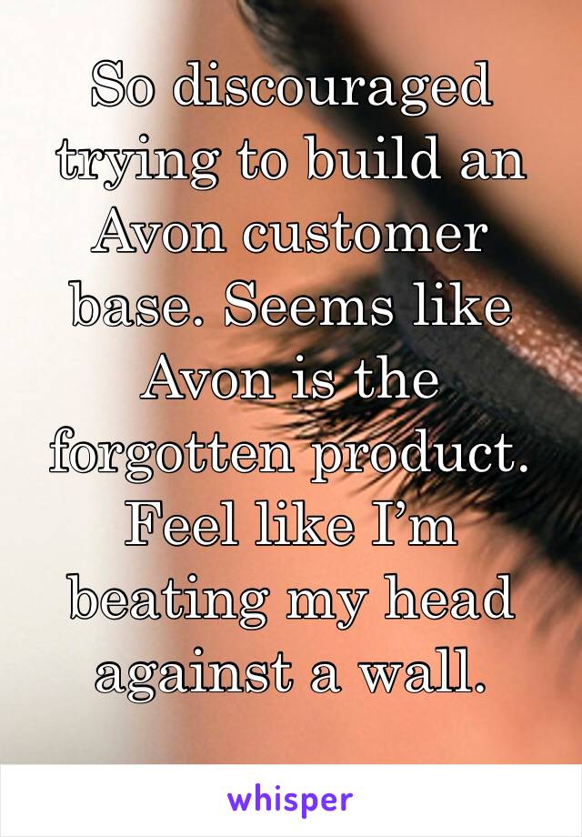 So discouraged trying to build an Avon customer base. Seems like Avon is the forgotten product. Feel like I’m beating my head against a wall. 
