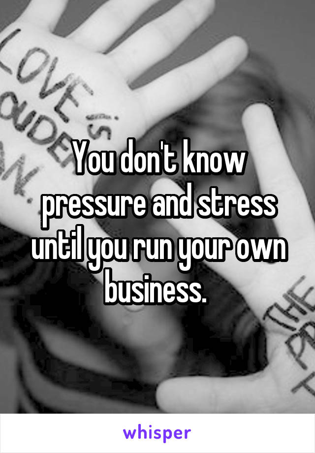 You don't know pressure and stress until you run your own business. 