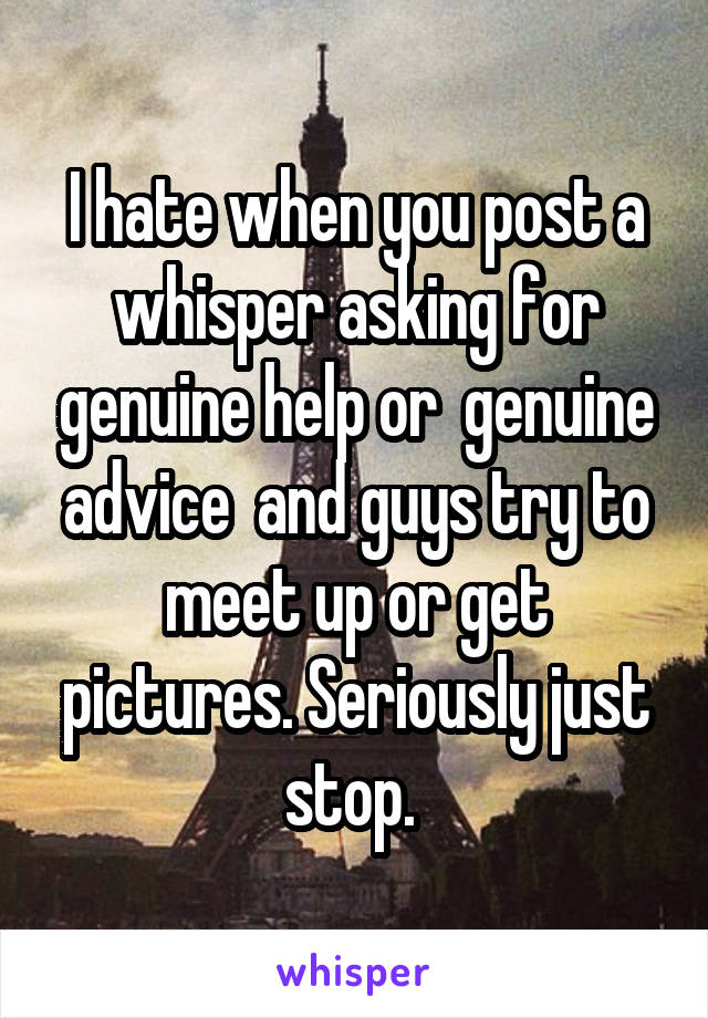 I hate when you post a whisper asking for genuine help or  genuine advice  and guys try to meet up or get pictures. Seriously just stop. 