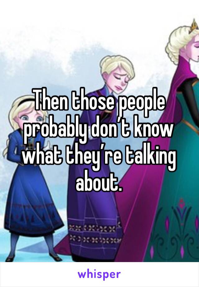 Then those people probably don’t know what they’re talking about.