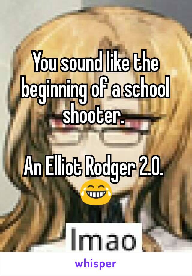 You sound like the beginning of a school shooter. 

An Elliot Rodger 2.0. 
😂
