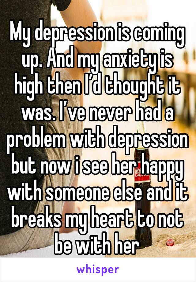 My depression is coming up. And my anxiety is high then I’d thought it was. I’ve never had a problem with depression but now i see her happy with someone else and it breaks my heart to not be with her
