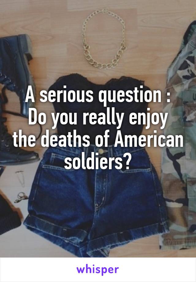 A serious question :
Do you really enjoy the deaths of American soldiers?
