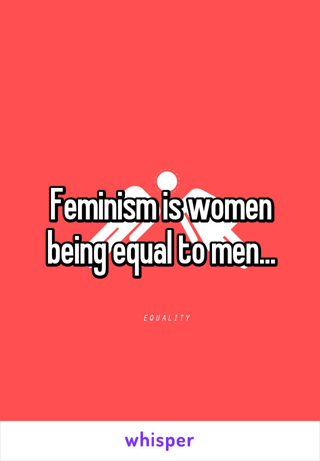 Feminism is women being equal to men...
