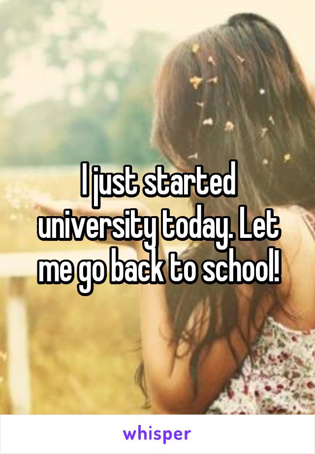I just started university today. Let me go back to school!
