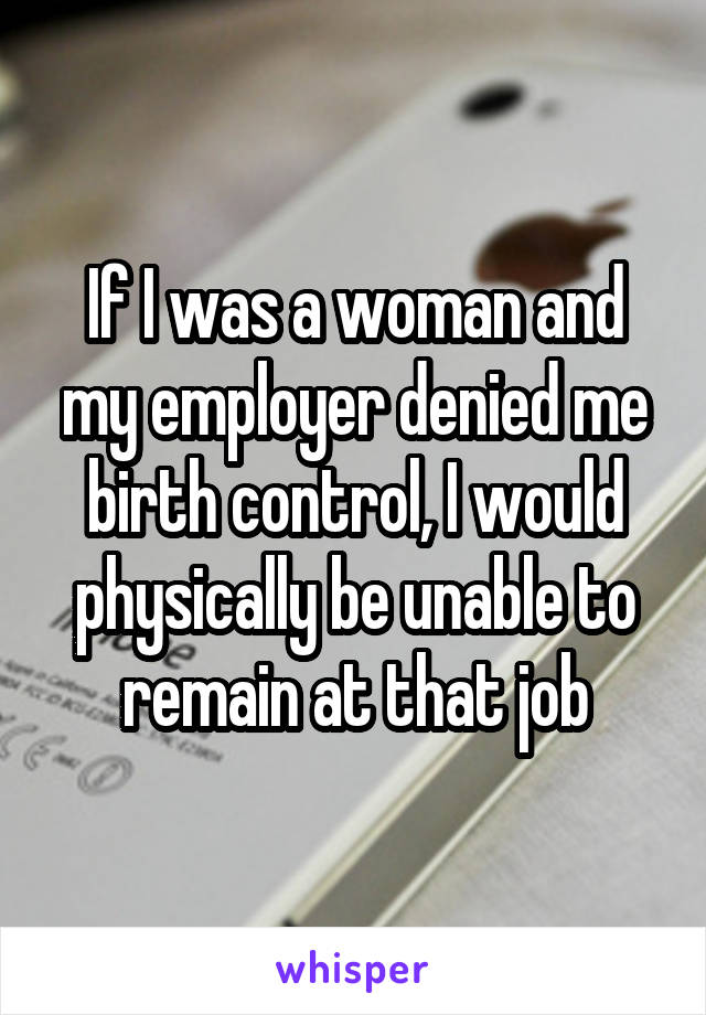 If I was a woman and my employer denied me birth control, I would physically be unable to remain at that job