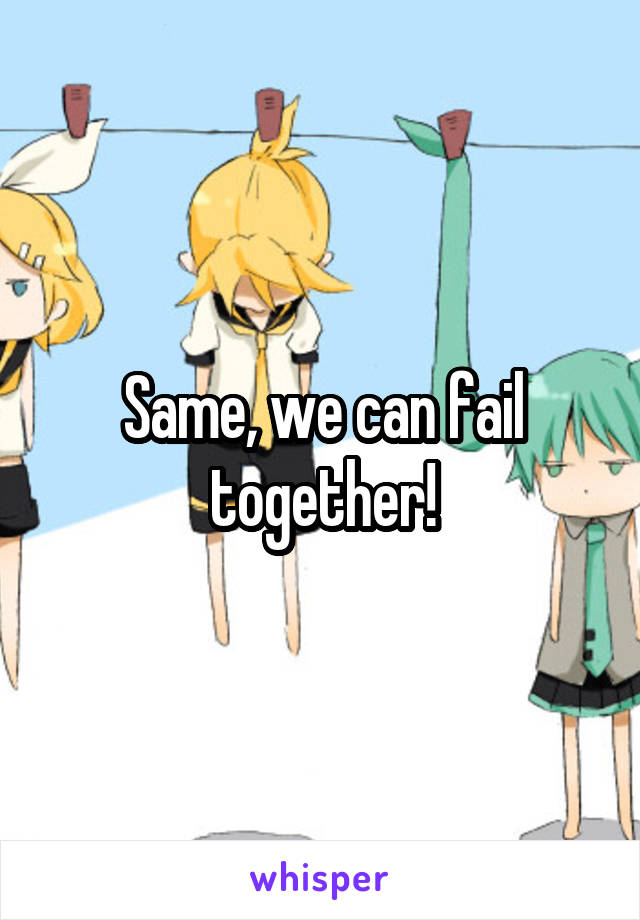 Same, we can fail together!