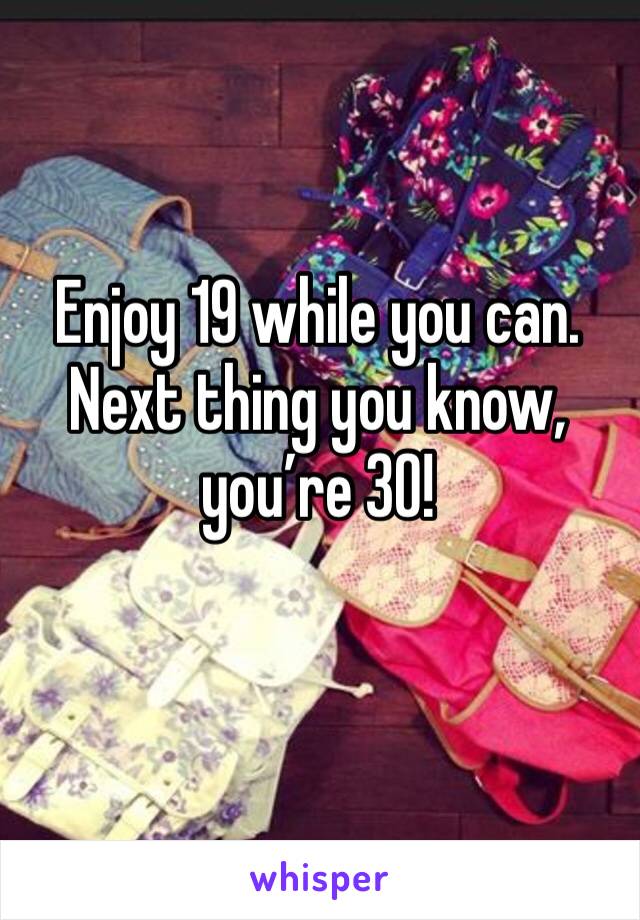 Enjoy 19 while you can. Next thing you know, you’re 30!