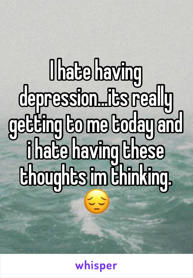 I hate having depression...its really getting to me today and i hate having these thoughts im thinking. 😔