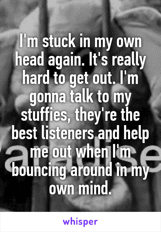 I'm stuck in my own head again. It's really hard to get out. I'm gonna talk to my stuffies, they're the best listeners and help me out when I'm bouncing around in my own mind.
