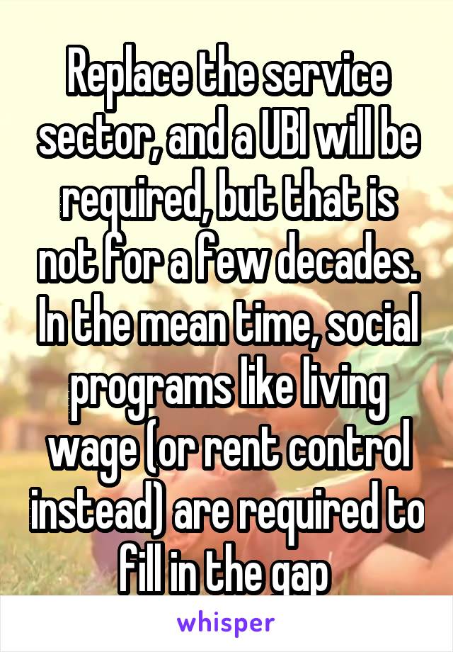 Replace the service sector, and a UBI will be required, but that is not for a few decades. In the mean time, social programs like living wage (or rent control instead) are required to fill in the gap 