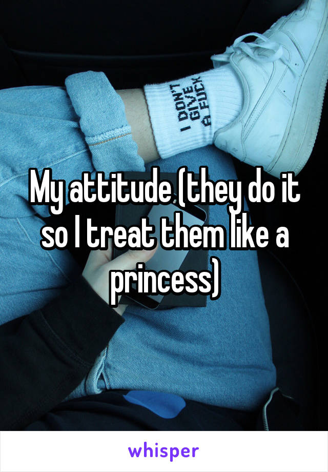 My attitude (they do it so I treat them like a princess)