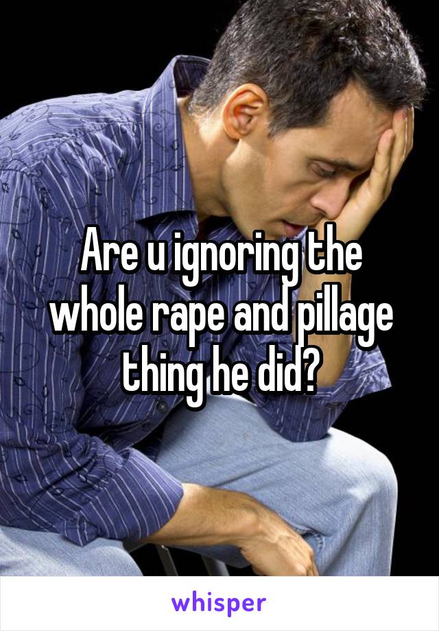 Are u ignoring the whole rape and pillage thing he did?