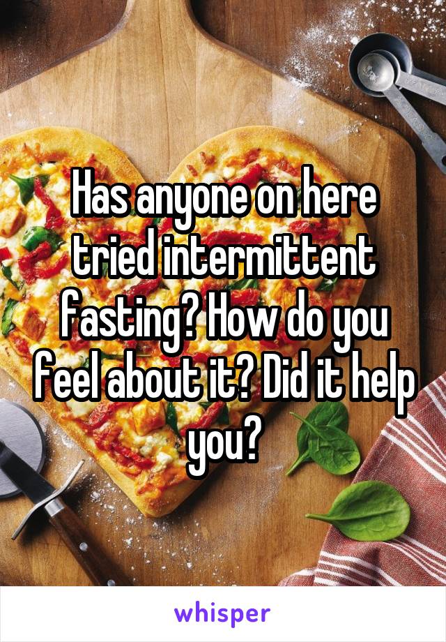 Has anyone on here tried intermittent fasting? How do you feel about it? Did it help you?