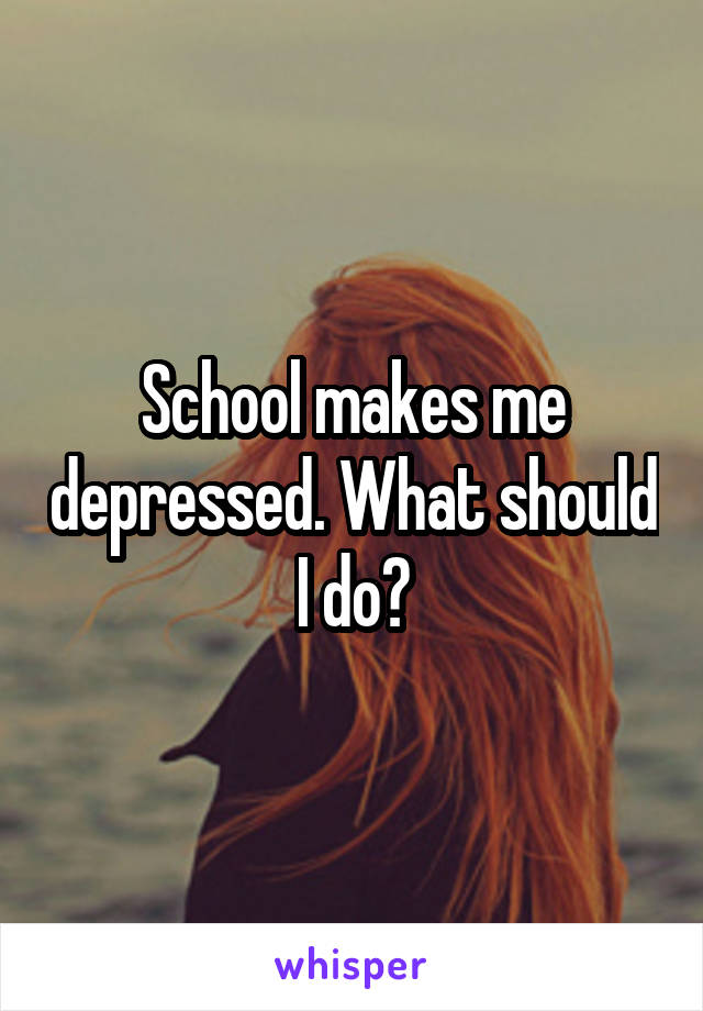 School makes me depressed. What should I do?