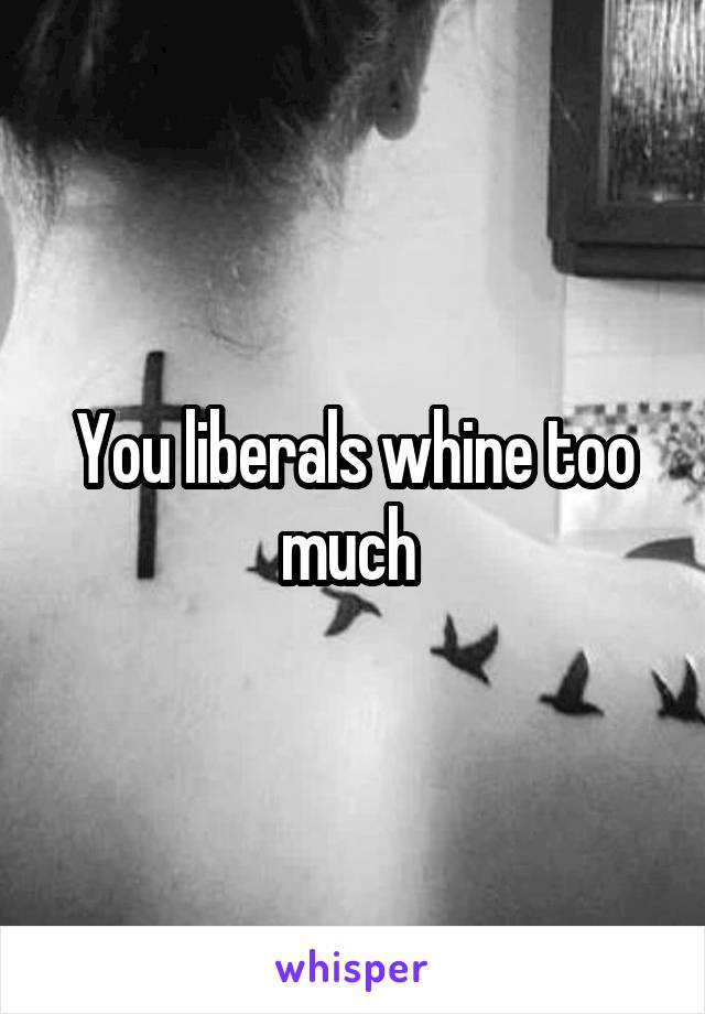 You liberals whine too much 