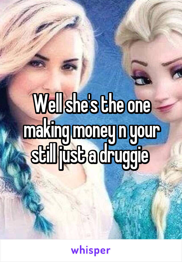 Well she's the one making money n your still just a druggie 