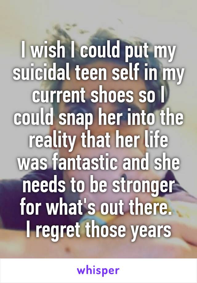 I wish I could put my suicidal teen self in my current shoes so I could snap her into the reality that her life was fantastic and she needs to be stronger for what's out there. 
I regret those years