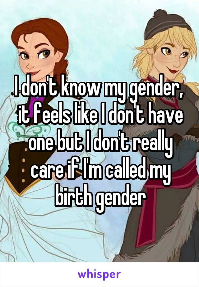 I don't know my gender,  it feels like I don't have one but I don't really care if I'm called my birth gender