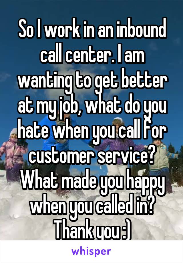 So I work in an inbound call center. I am wanting to get better at my job, what do you hate when you call for customer service? What made you happy when you called in? Thank you :)