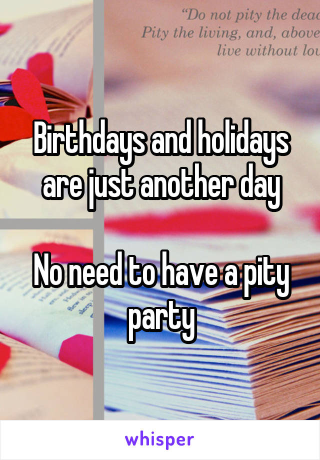 Birthdays and holidays are just another day

No need to have a pity party
