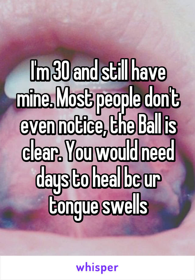 I'm 30 and still have mine. Most people don't even notice, the Ball is clear. You would need days to heal bc ur tongue swells