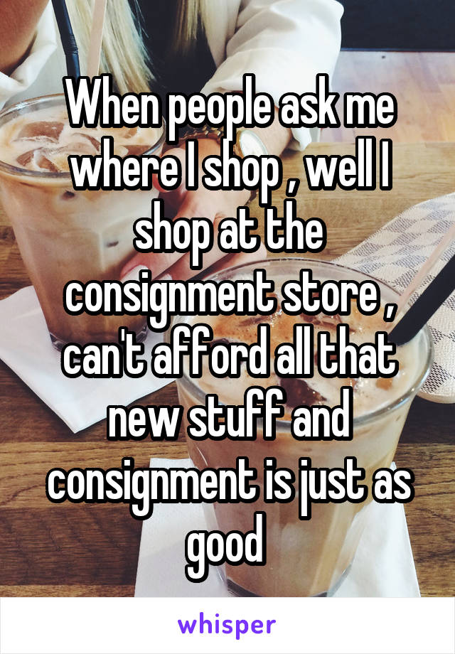 When people ask me where I shop , well I shop at the consignment store , can't afford all that new stuff and consignment is just as good 