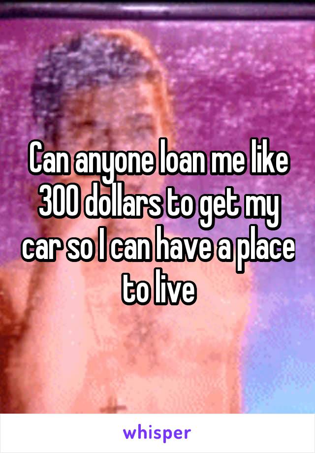 Can anyone loan me like 300 dollars to get my car so I can have a place to live
