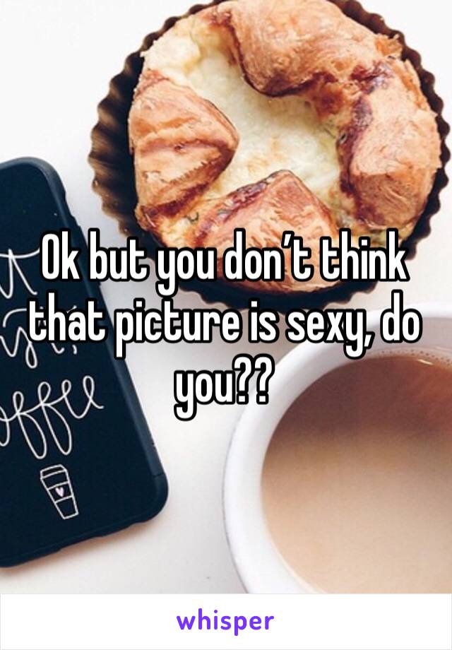 Ok but you don’t think that picture is sexy, do you??