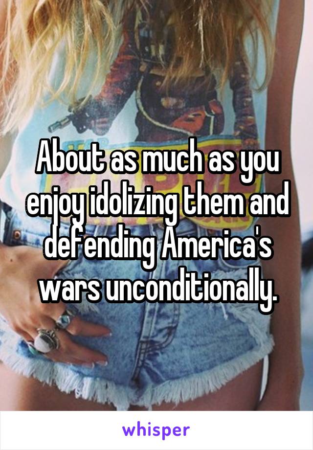 About as much as you enjoy idolizing them and defending America's wars unconditionally.