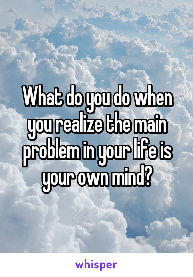 What do you do when you realize the main problem in your life is your own mind?