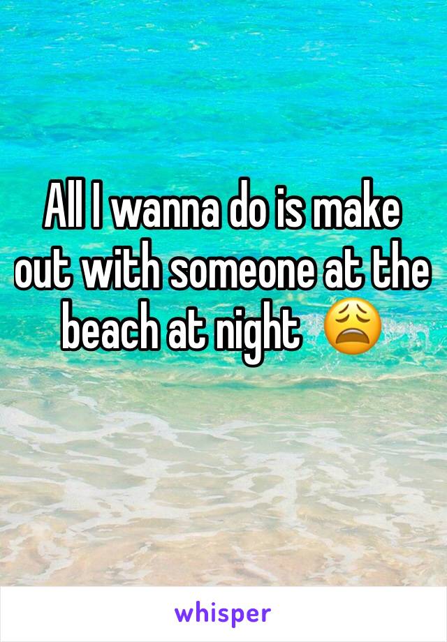 All I wanna do is make out with someone at the beach at night  😩