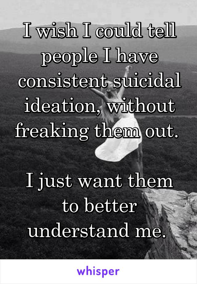 I wish I could tell people I have consistent suicidal ideation, without freaking them out. 

I just want them to better understand me. 
