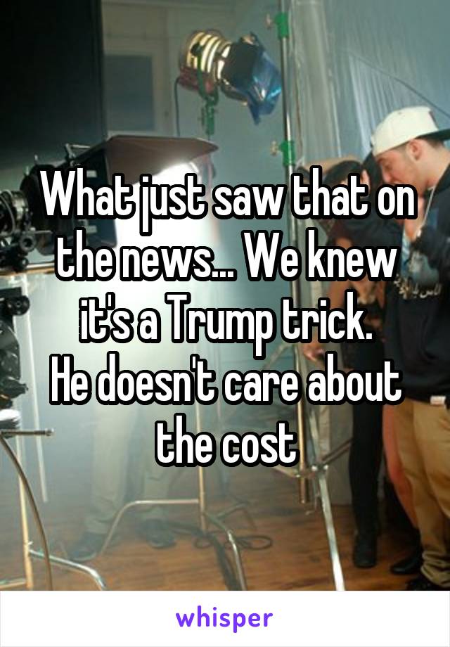 What just saw that on the news... We knew it's a Trump trick.
He doesn't care about the cost