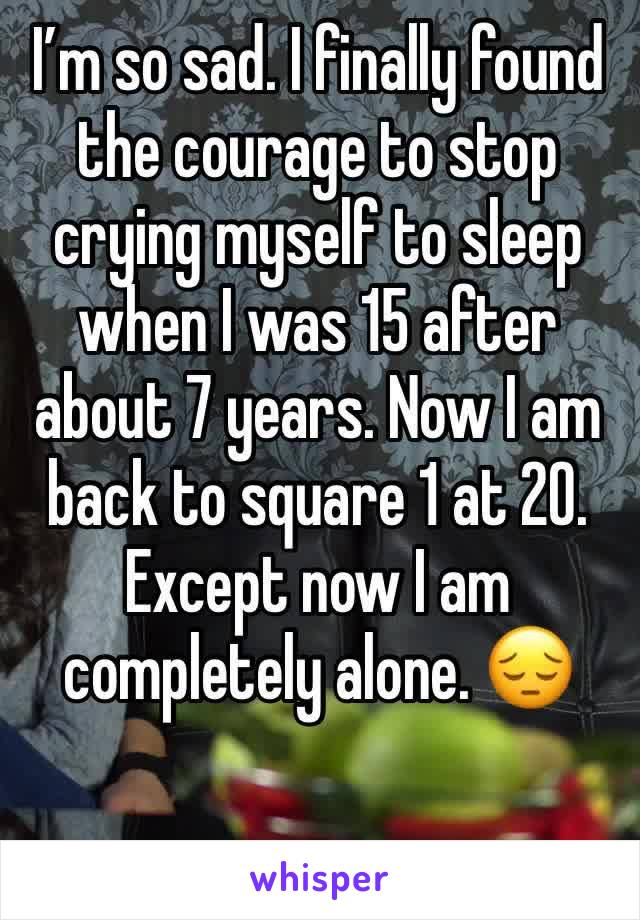 I’m so sad. I finally found the courage to stop crying myself to sleep when I was 15 after about 7 years. Now I am back to square 1 at 20. Except now I am completely alone. 😔 