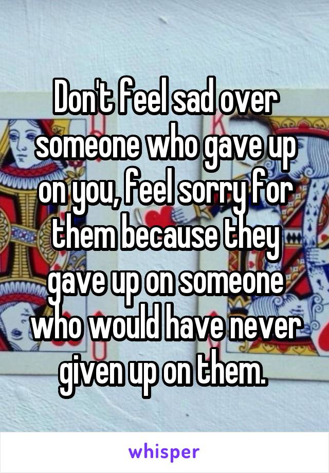 Don't feel sad over someone who gave up on you, feel sorry for them because they gave up on someone who would have never given up on them. 