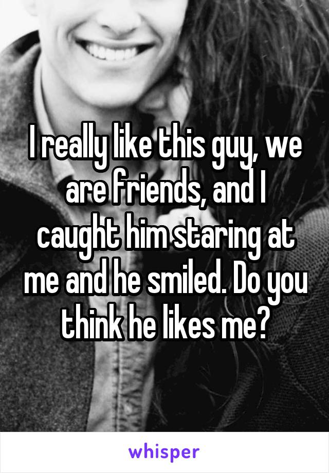 I really like this guy, we are friends, and I caught him staring at me and he smiled. Do you think he likes me?