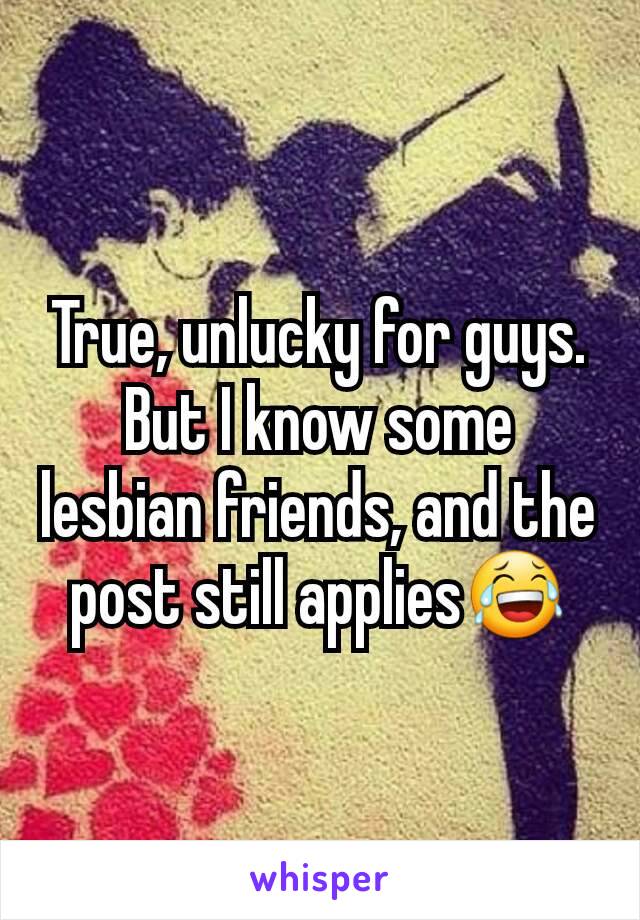True, unlucky for guys. But I know some lesbian friends, and the post still applies😂