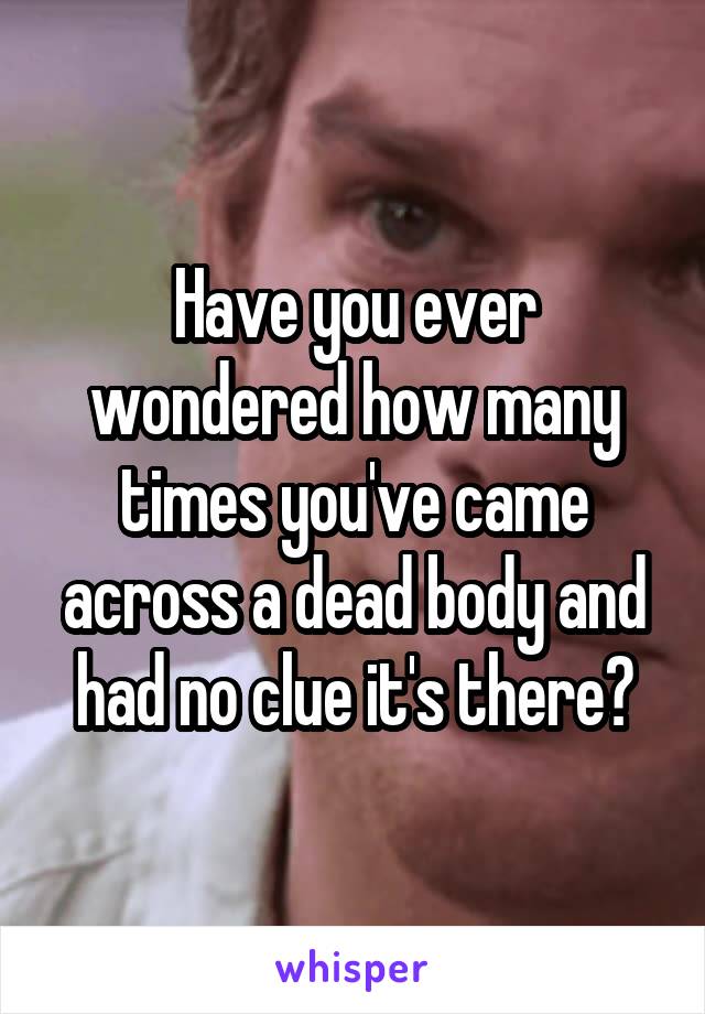Have you ever wondered how many times you've came across a dead body and had no clue it's there?