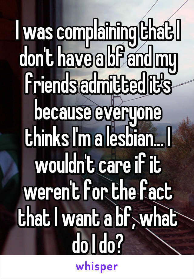 I was complaining that I don't have a bf and my friends admitted it's because everyone thinks I'm a lesbian... I wouldn't care if it weren't for the fact that I want a bf, what do I do?