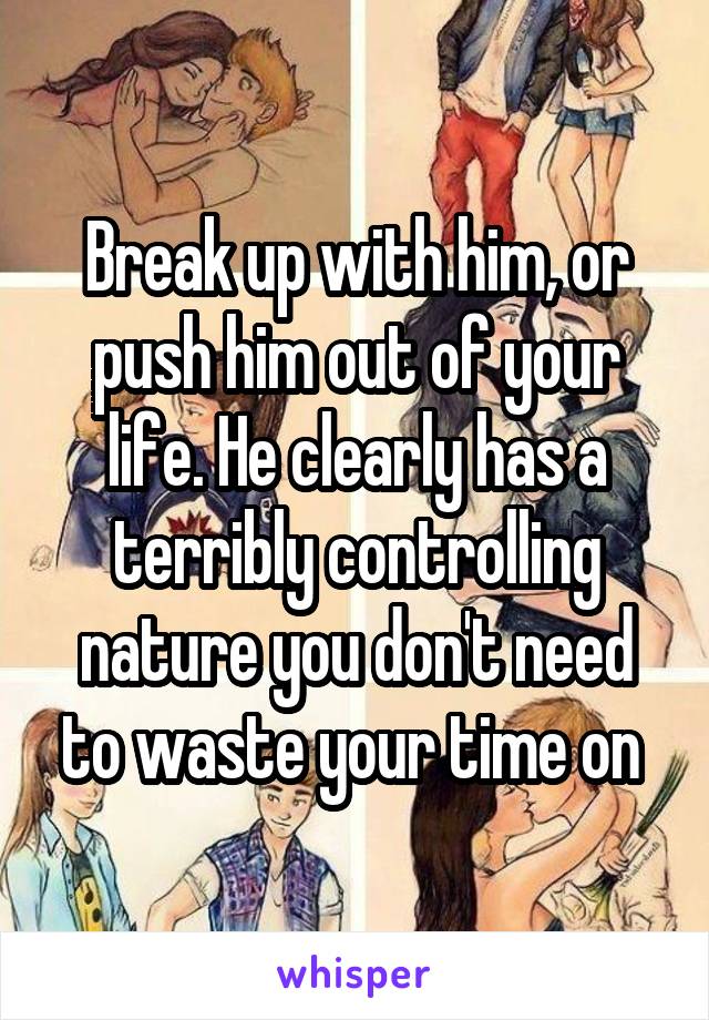 Break up with him, or push him out of your life. He clearly has a terribly controlling nature you don't need to waste your time on 